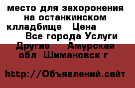 место для захоронения на останкинском клладбище › Цена ­ 1 000 000 - Все города Услуги » Другие   . Амурская обл.,Шимановск г.